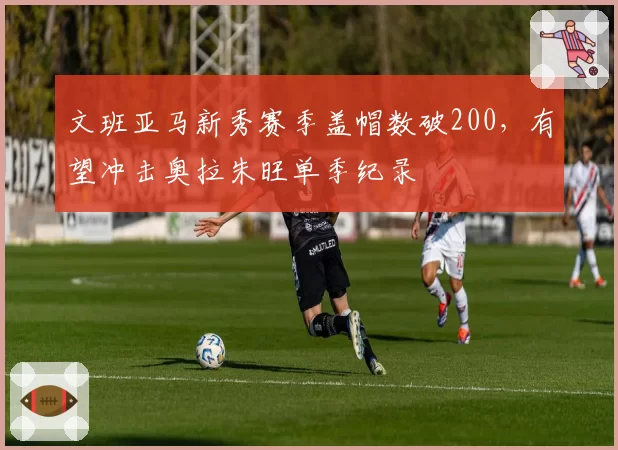文班亚马新秀赛季盖帽数破200，有望冲击奥拉朱旺单季纪录