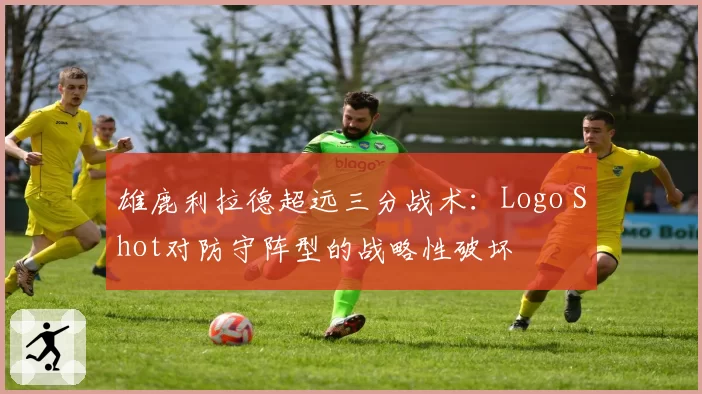雄鹿利拉德超远三分战术：Logo Shot对防守阵型的战略性破坏