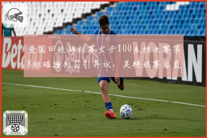 全国田径锦标赛女子100米栏决赛第8栏碰撞判罚引异议，吴艳妮赛后直接离场取消例行采访
