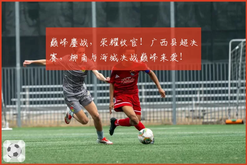 巅峰鏖战，荣耀收官！广西县超决赛，柳南与海城决战巅峰来袭！