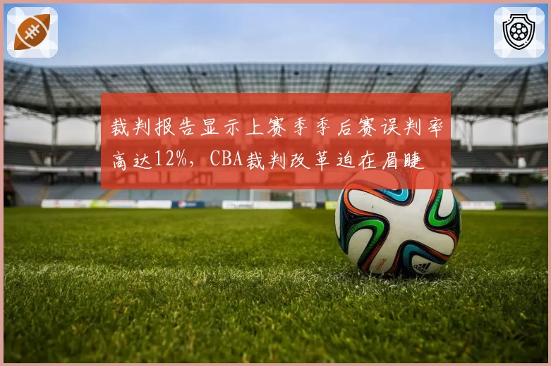 裁判报告显示上赛季季后赛误判率高达12%,CBA裁判改革迫在眉睫