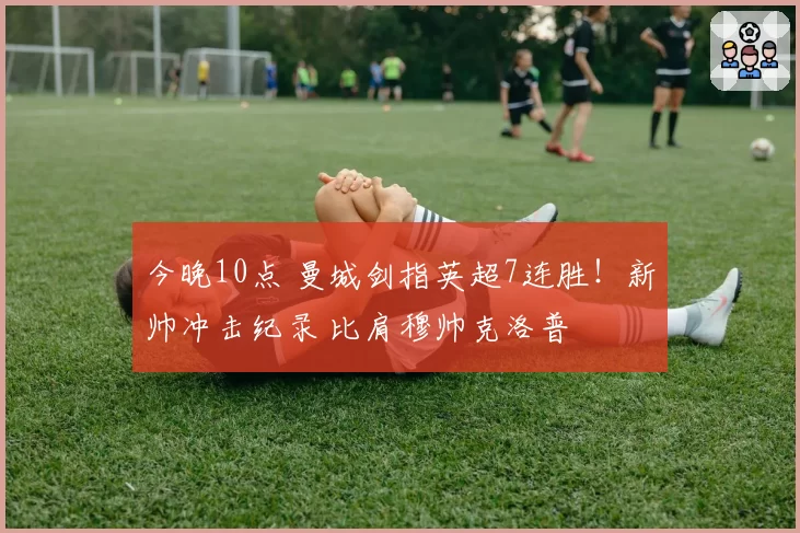 今晚10点 曼城剑指英超7连胜!新帅冲击纪录 比肩穆帅克洛普