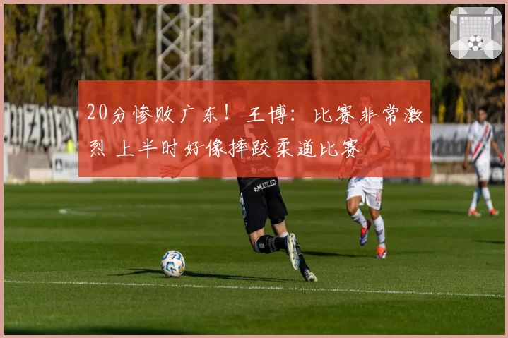 20分惨败广东！王博：比赛非常激烈 上半时好像摔跤柔道比赛