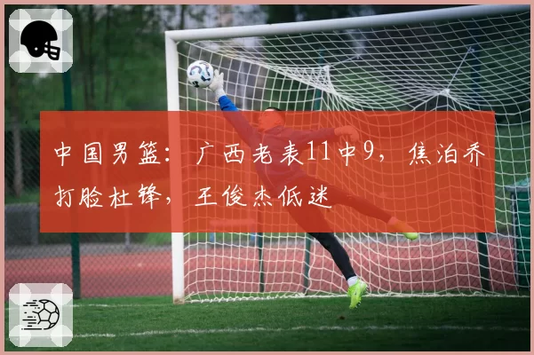 中国男篮：广西老表11中9，焦泊乔打脸杜锋，王俊杰低迷