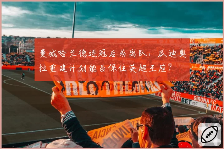 曼城哈兰德连冠后或离队,瓜迪奥拉重建计划能否保住英超王座?