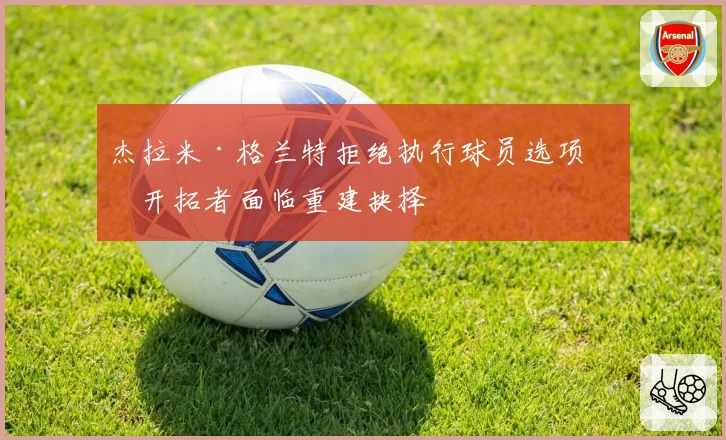 杰拉米·格兰特拒绝执行球员选项,开拓者面临重建抉择