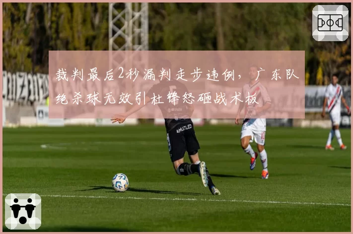 裁判最后2秒漏判走步违例,广东队绝杀球无效引杜锋怒砸战术板