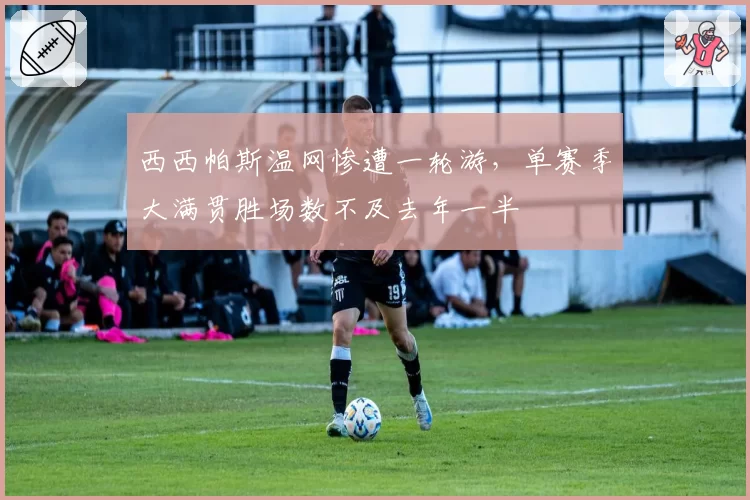 西西帕斯温网惨遭一轮游,单赛季大满贯胜场数不及去年一半