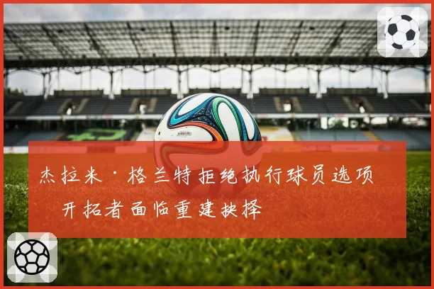 杰拉米·格兰特拒绝执行球员选项,开拓者面临重建抉择