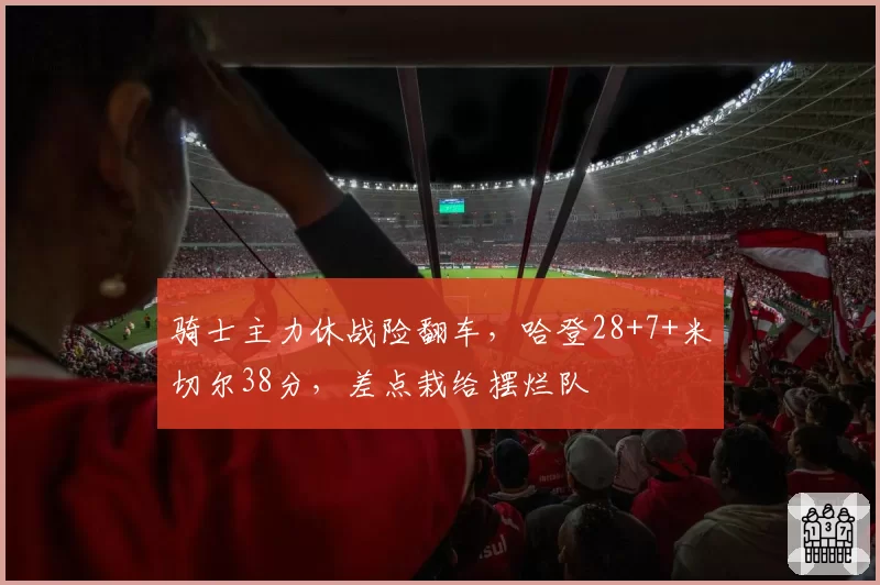 骑士主力休战险翻车，哈登28+7+米切尔38分，差点栽给摆烂队