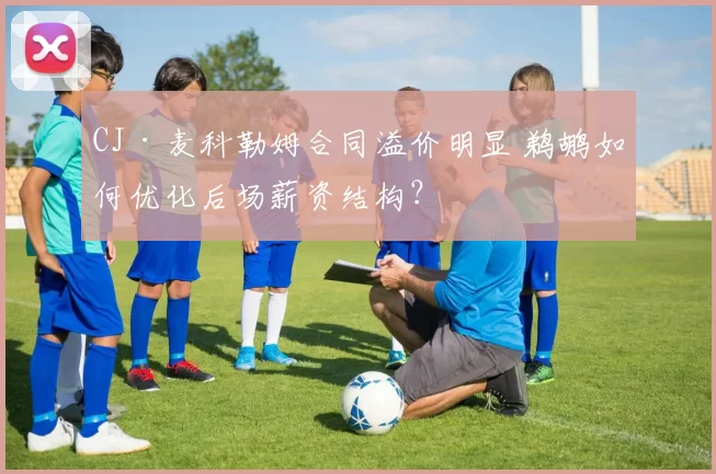 CJ·麦科勒姆合同溢价明显 鹈鹕如何优化后场薪资结构？