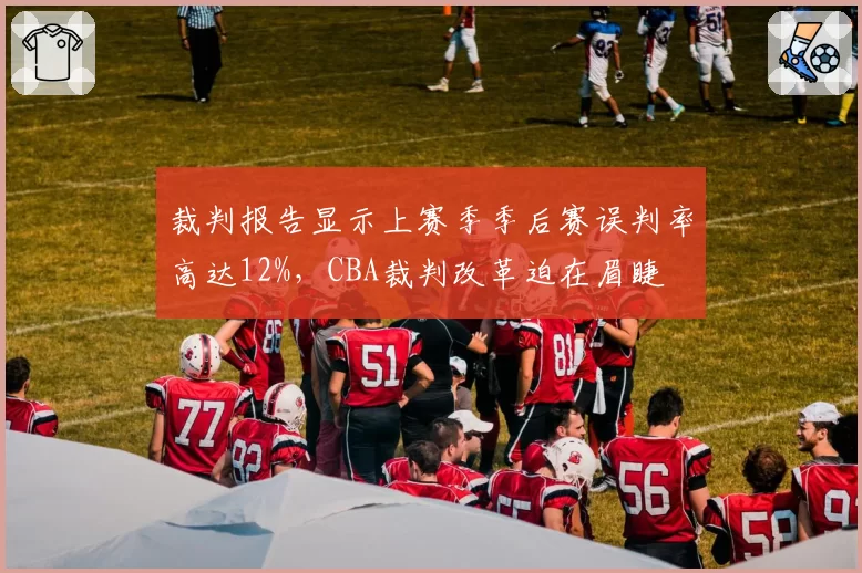 裁判报告显示上赛季季后赛误判率高达12%,CBA裁判改革迫在眉睫