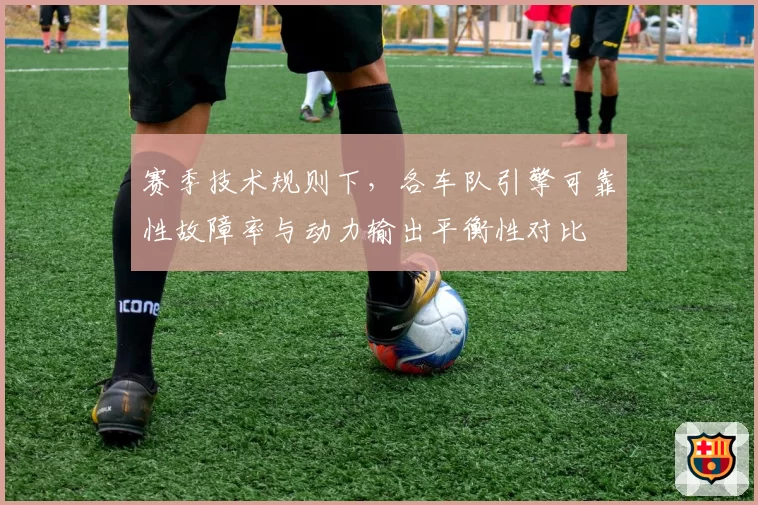 赛季技术规则下，各车队引擎可靠性故障率与动力输出平衡性对比
