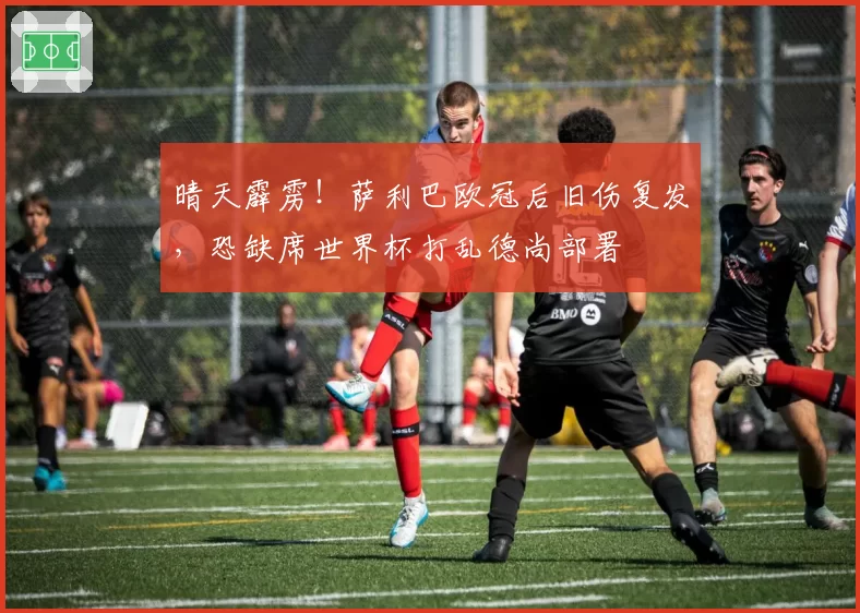 晴天霹雳！萨利巴欧冠后旧伤复发，恐缺席世界杯打乱德尚部署