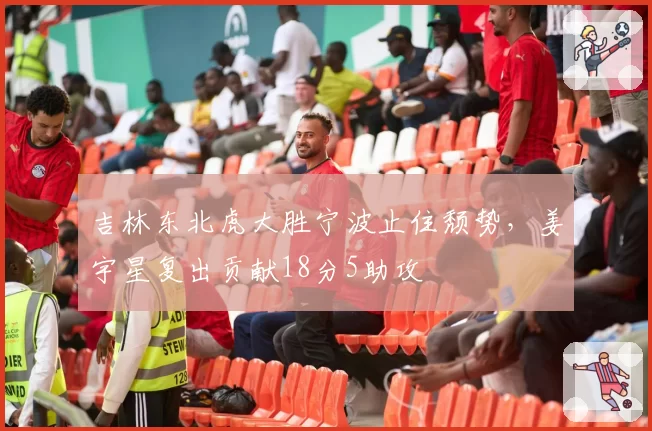吉林东北虎大胜宁波止住颓势，姜宇星复出贡献18分5助攻