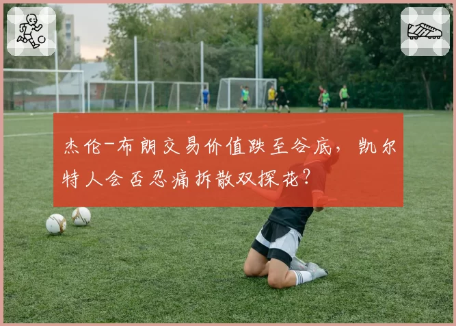 杰伦-布朗交易价值跌至谷底，凯尔特人会否忍痛拆散双探花？