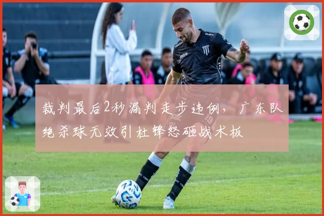 裁判最后2秒漏判走步违例,广东队绝杀球无效引杜锋怒砸战术板