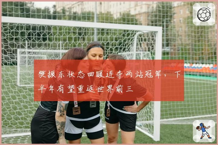 樊振东状态回暖连夺两站冠军，下半年有望重返世界前三