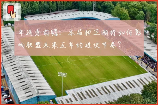 年选秀前瞻：本届控卫潮将如何影响联盟未来五年的进攻节奏？