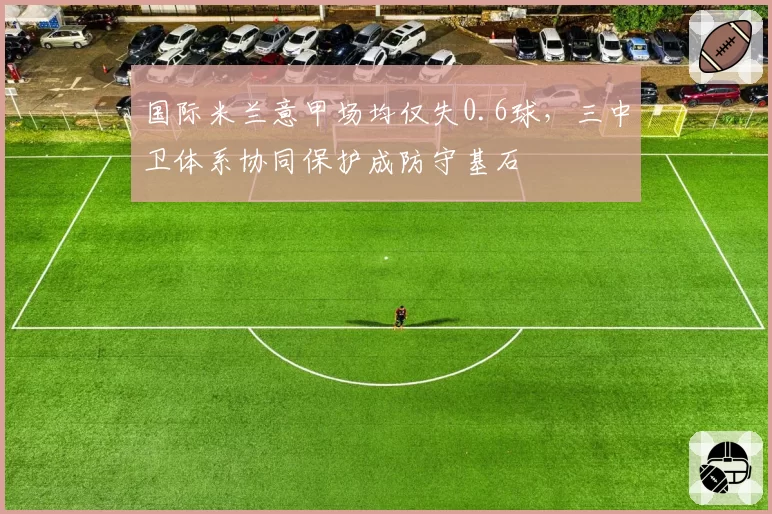 国际米兰意甲场均仅失0.6球，三中卫体系协同保护成防守基石