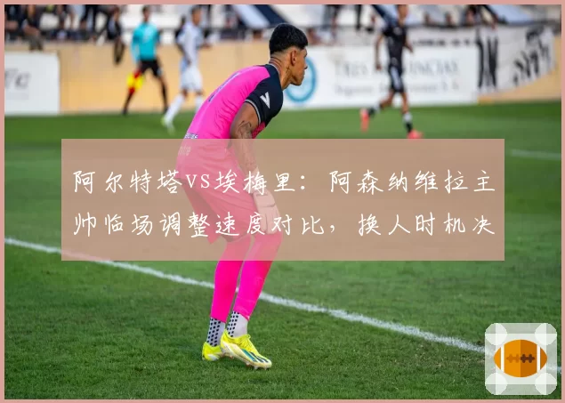 阿尔特塔vs埃梅里:阿森纳维拉主帅临场调整速度对比,换人时机决定胜负