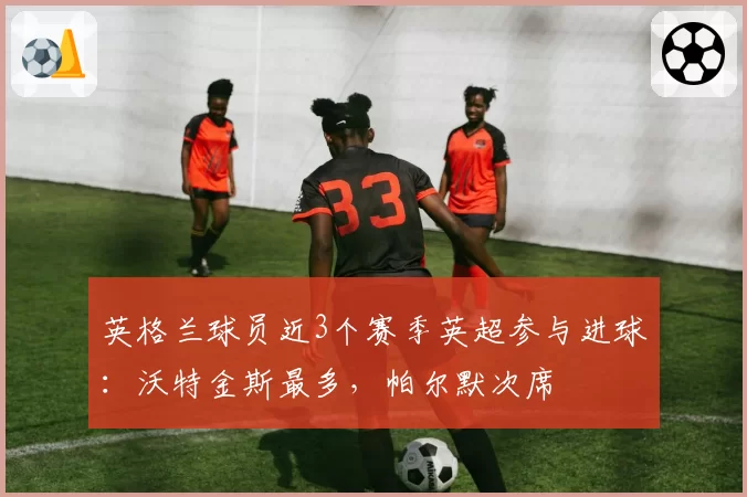 英格兰球员近3个赛季英超参与进球：沃特金斯最多，帕尔默次席