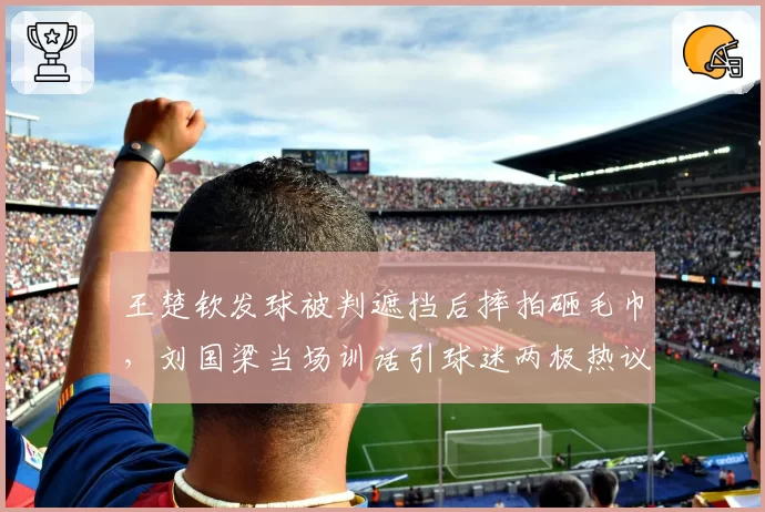 王楚钦发球被判遮挡后摔拍砸毛巾,刘国梁当场训话引球迷两极热议