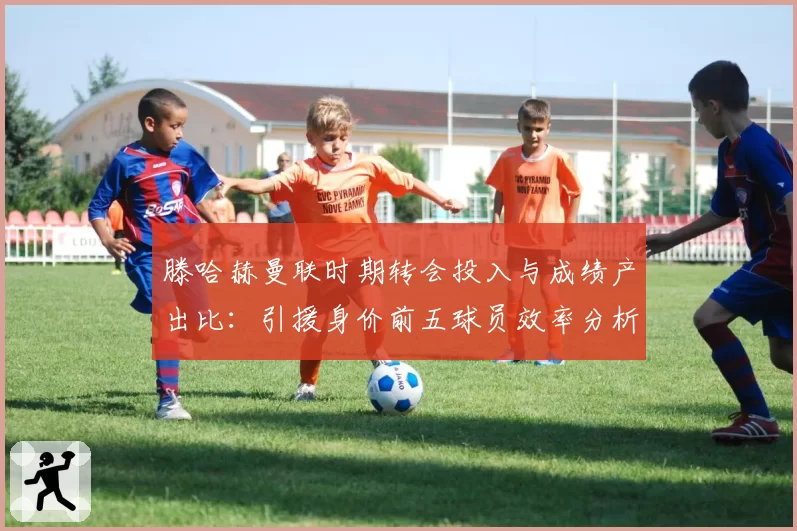 滕哈赫曼联时期转会投入与成绩产出比：引援身价前五球员效率分析