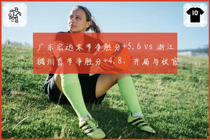 广东宏远末节净胜分+5.6 vs 浙江稠州首节净胜分+4.8,开局与收官的博弈