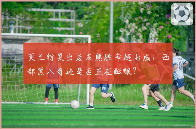莫兰特复出后灰熊胜率超七成，西部黑八奇迹是否正在酝酿？