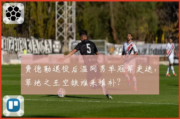 费德勒退役后温网男单冠军更迭,草地之王空缺谁来填补?