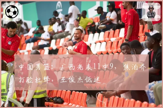 中国男篮：广西老表11中9，焦泊乔打脸杜锋，王俊杰低迷