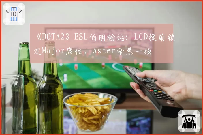 《DOTA2》ESL伯明翰站：LGD提前锁定Major席位，Aster命悬一线