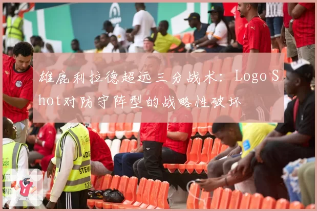 雄鹿利拉德超远三分战术：Logo Shot对防守阵型的战略性破坏