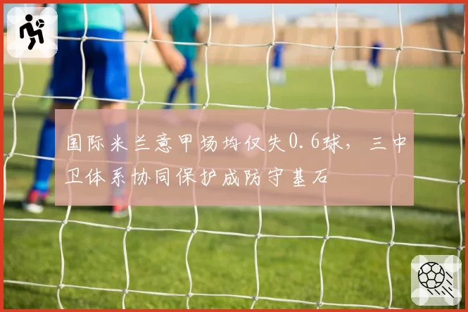 国际米兰意甲场均仅失0.6球，三中卫体系协同保护成防守基石