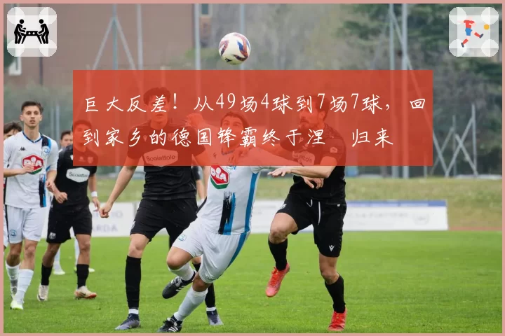 巨大反差！从49场4球到7场7球，回到家乡的德国锋霸终于涅槃归来