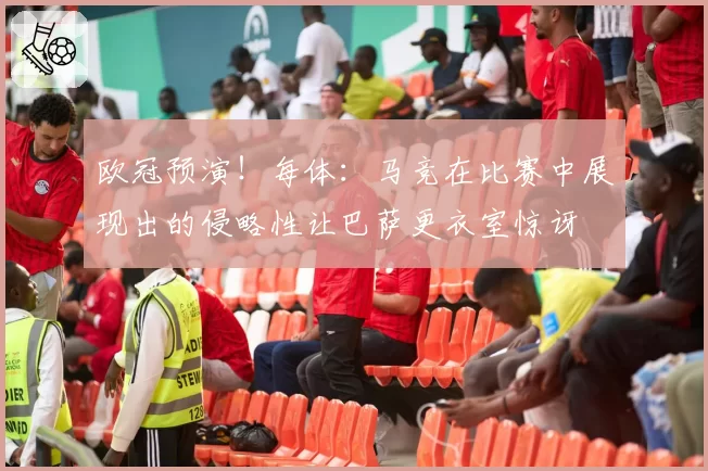欧冠预演！每体：马竞在比赛中展现出的侵略性让巴萨更衣室惊讶