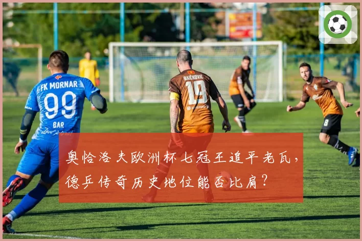 奥恰洛夫欧洲杯七冠王追平老瓦,德乒传奇历史地位能否比肩?