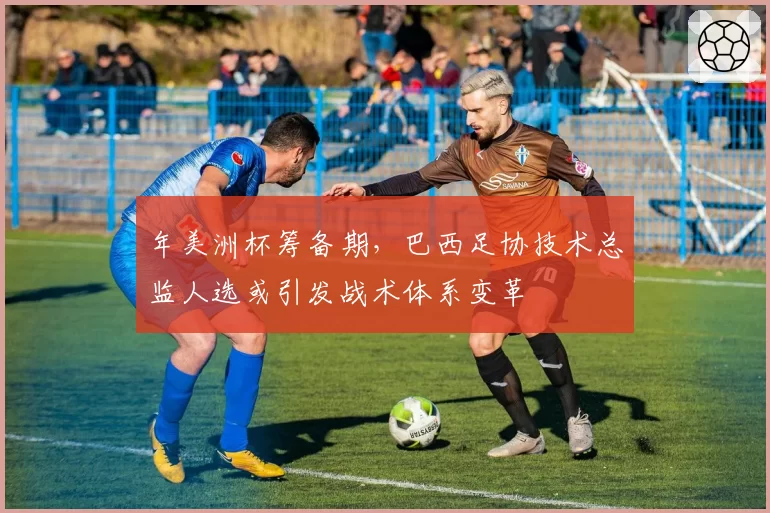 年美洲杯筹备期,巴西足协技术总监人选或引发战术体系变革