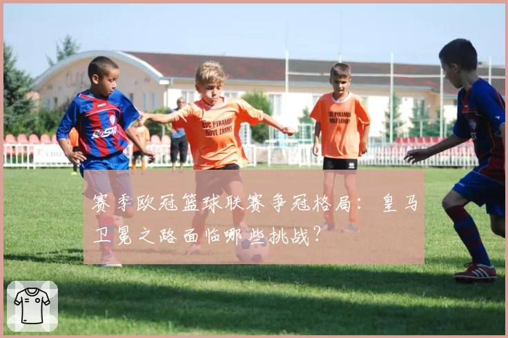 赛季欧冠篮球联赛争冠格局：皇马卫冕之路面临哪些挑战？