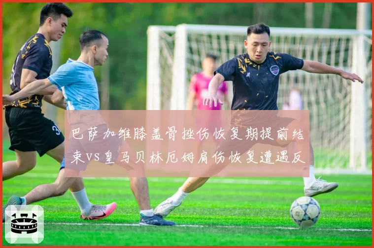 巴萨加维膝盖骨挫伤恢复期提前结束vs皇马贝林厄姆肩伤恢复遭遇反复，西甲双雄伤病运势天差地别