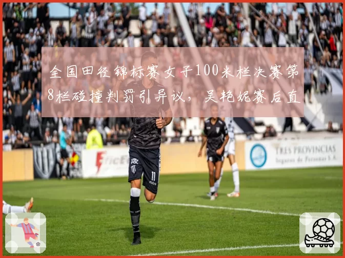 全国田径锦标赛女子100米栏决赛第8栏碰撞判罚引异议,吴艳妮赛后直接离场取消例行采访