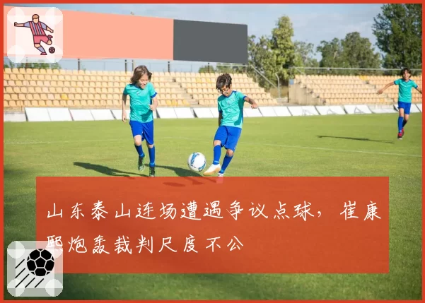 山东泰山连场遭遇争议点球,崔康熙炮轰裁判尺度不公