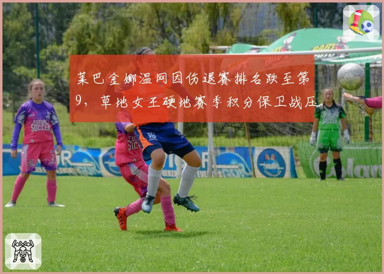 莱巴金娜温网因伤退赛排名跌至第9，草地女王硬地赛季积分保卫战压力倍增