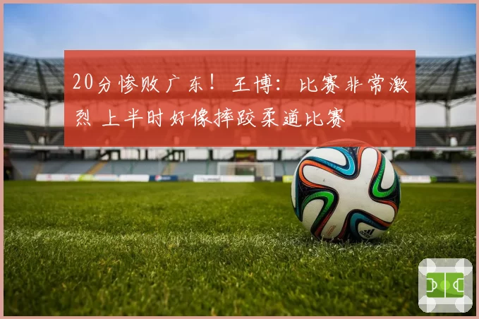 20分惨败广东！王博：比赛非常激烈 上半时好像摔跤柔道比赛