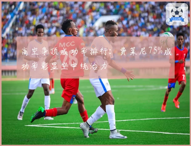 高空争顶成功率排行：费莱尼75%成功率彰显空中统治力
