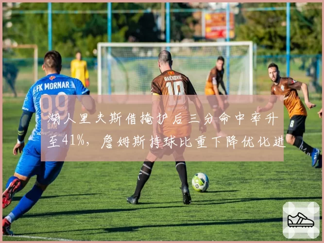 湖人里夫斯借掩护后三分命中率升至41%，詹姆斯持球比重下降优化进攻