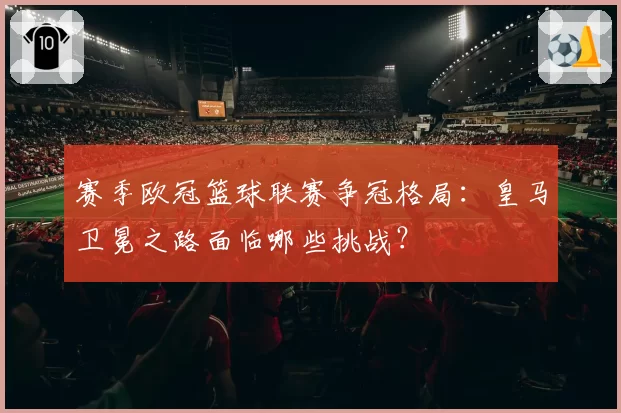赛季欧冠篮球联赛争冠格局：皇马卫冕之路面临哪些挑战？
