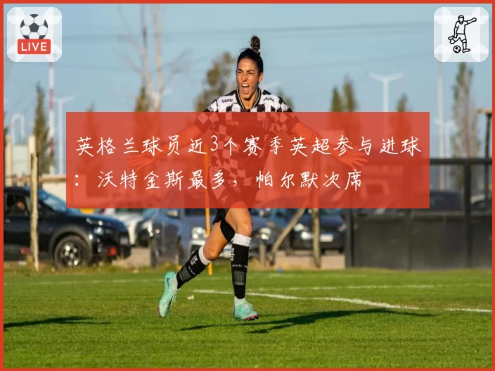 英格兰球员近3个赛季英超参与进球：沃特金斯最多，帕尔默次席