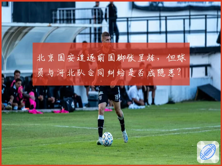 北京国安追逐前国脚张呈栋,但球员与河北队合同纠纷是否成隐患?